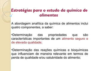 A abordagem analítica da química de alimentos inclui
quatro componentes, a saber:
•Determinação das propriedades que são
características importantes de um alimento seguro e
de elevada qualidade;
•Determinação das reações químicas e bioquímicas
que influenciam de maneira relevante em termos de
perda de qualidade e/ou salubridade do alimento;
Estratégias para o estudo da química de
alimentos
 