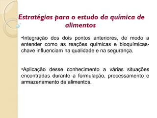 •Integração dos dois pontos anteriores, de modo a
entender como as reações químicas e bioquímicas-
chave influenciam na qualidade e na segurança.
•Aplicação desse conhecimento a várias situações
encontradas durante a formulação, processamento e
armazenamento de alimentos.
Estratégias para o estudo da química de
alimentos
 