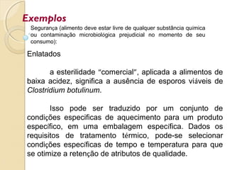 Exemplos
Enlatados
a esterilidade “comercial”, aplicada a alimentos de
baixa acidez, significa a ausência de esporos viáveis de
Clostridium botulinum.
Isso pode ser traduzido por um conjunto de
condições especificas de aquecimento para um produto
específico, em uma embalagem específica. Dados os
requisitos de tratamento térmico, pode-se selecionar
condições específicas de tempo e temperatura para que
se otimize a retenção de atributos de qualidade.
Segurança (alimento deve estar livre de qualquer substância química
ou contaminação microbiológica prejudicial no momento de seu
consumo):
 