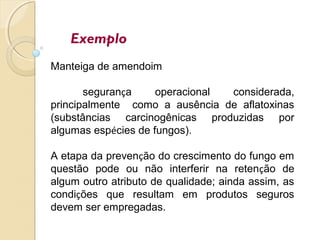 Exemplo
Manteiga de amendoim
segurança operacional considerada,
principalmente como a ausência de aflatoxinas
(substâncias carcinogênicas produzidas por
algumas espécies de fungos).
A etapa da prevenção do crescimento do fungo em
questão pode ou não interferir na retenção de
algum outro atributo de qualidade; ainda assim, as
condições que resultam em produtos seguros
devem ser empregadas.
 