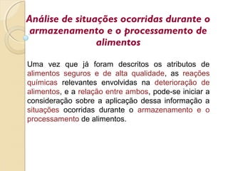 Análise de situações ocorridas durante o
armazenamento e o processamento de
alimentos
Uma vez que já foram descritos os atributos de
alimentos seguros e de alta qualidade, as reações
químicas relevantes envolvidas na deterioração de
alimentos, e a relação entre ambos, pode-se iniciar a
consideração sobre a aplicação dessa informação a
situações ocorridas durante o armazenamento e o
processamento de alimentos.
 