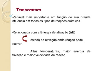 Temperatura
-Variável mais importante em função de sua grande
influência em todos os tipos de reações químicas
-Relacionada com a Energia de ativação (ΔE)
estado de ativação onde reação pode
ocorrer
Altas temperaturas, maior energia de
ativação e maior velocidade de reação
 
