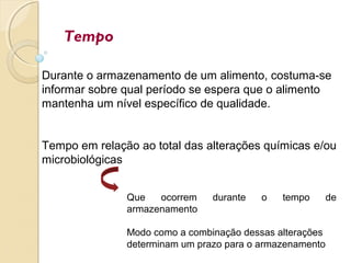 Tempo
Durante o armazenamento de um alimento, costuma-se
informar sobre qual período se espera que o alimento
mantenha um nível específico de qualidade.
Tempo em relação ao total das alterações químicas e/ou
microbiológicas
Que ocorrem durante o tempo de
armazenamento
Modo como a combinação dessas alterações
determinam um prazo para o armazenamento
 