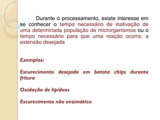 Durante o processamento, existe interesse em
se conhecer o tempo necessário de inativação de
uma determinada população de microrganismos ou o
tempo necessário para que uma reação ocorra, a
extensão desejada
Exemplos:
Escurecimento desejado em batata chips durante
fritura
Oxidação de lipídeos
Escurecimento não enzimático
 