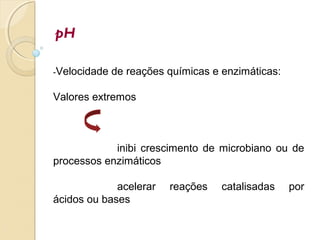 pH
-Velocidade de reações químicas e enzimáticas:
Valores extremos
inibi crescimento de microbiano ou de
processos enzimáticos
acelerar reações catalisadas por
ácidos ou bases
 
