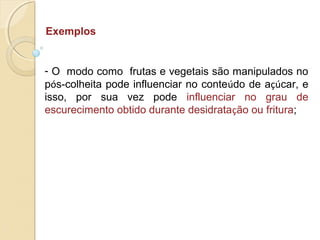Exemplos
- O modo como frutas e vegetais são manipulados no
pós-colheita pode influenciar no conteúdo de açúcar, e
isso, por sua vez pode influenciar no grau de
escurecimento obtido durante desidratação ou fritura;
 