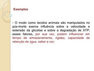 Exemplos
- O modo como tecidos animais são manipulados no
pós-morte exerce influência sobre a velocidade e
extensão da glicólise e sobre a degradação de ATP;
esses fatores, por sua vez, podem influenciar em
tempo de armazenamento, rigidez, capacidade de
retenção de água, sabor e cor;
 