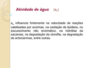 Atividade de água (aw)
aw influencia fortemente na velocidade de reações
catalisadas por enzimas, na oxidação de lipídeos, no
escurecimento não enzimático, na hidrólise da
sacarose, na degradação da clorofila, na degradação
de antocianinas, entre outras.
 