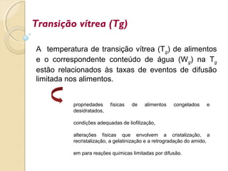 Transição vítrea (Tg)
A temperatura de transição vítrea (Tg) de alimentos
e o correspondente conteúdo de água (Wg) na Tg
estão relacionados às taxas de eventos de difusão
limitada nos alimentos.
propriedades físicas de alimentos congelados e
desidratados,
condições adequadas de liofilização,
alterações físicas que envolvem a cristalização, a
recristalização, a gelatinização e a retrogradação do amido,
em para reações químicas limitadas por difusão.
 
