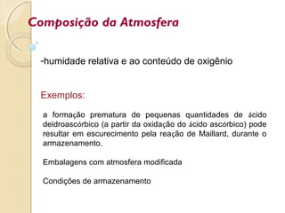 Composição da Atmosfera
-humidade relativa e ao conteúdo de oxigênio
Exemplos:
a formação prematura de pequenas quantidades de ácido
deidroascórbico (a partir da oxidação do ácido ascórbico) pode
resultar em escurecimento pela reação de Maillard, durante o
armazenamento.
Embalagens com atmosfera modificada
Condições de armazenamento
 