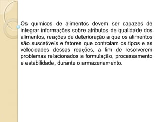 Os químicos de alimentos devem ser capazes de
integrar informações sobre atributos de qualidade dos
alimentos, reações de deterioração a que os alimentos
são suscetíveis e fatores que controlam os tipos e as
velocidades dessas reações, a fim de resolverem
problemas relacionados a formulação, processamento
e estabilidade, durante o armazenamento.
 