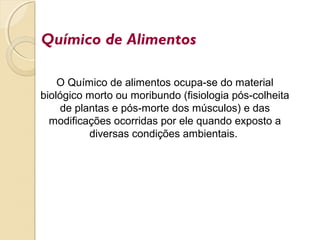 Químico de Alimentos
O Químico de alimentos ocupa-se do material
biológico morto ou moribundo (fisiologia pós-colheita
de plantas e pós-morte dos músculos) e das
modificações ocorridas por ele quando exposto a
diversas condições ambientais.
 