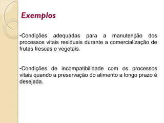 Exemplos
-Condições adequadas para a manutenção dos
processos vitais residuais durante a comercialização de
frutas frescas e vegetais.
-Condições de incompatibilidade com os processos
vitais quando a preservação do alimento a longo prazo é
desejada.
 