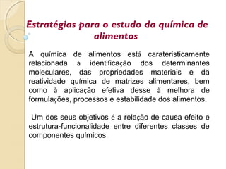 Estratégias para o estudo da química de
alimentos
A química de alimentos está carateristicamente
relacionada à identificação dos determinantes
moleculares, das propriedades materiais e da
reatividade química de matrizes alimentares, bem
como à aplicação efetiva desse à melhora de
formulações, processos e estabilidade dos alimentos.
Um dos seus objetivos é a relação de causa efeito e
estrutura-funcionalidade entre diferentes classes de
componentes químicos.
 