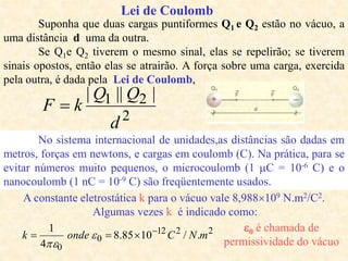 Lei de Coulomb
2
2
1 |
||
|
d
Q
Q
k
F 
Suponha que duas cargas puntiformes Q1 e Q2 estão no vácuo, a
uma distância d uma da outra.
Se Q1e Q2 tiverem o mesmo sinal, elas se repelirão; se tiverem
sinais opostos, então elas se atrairão. A força sobre uma carga, exercida
pela outra, é dada pela Lei de Coulomb,
No sistema internacional de unidades,as distâncias são dadas em
metros, forças em newtons, e cargas em coulomb (C). Na prática, para se
evitar números muito pequenos, o microcoulomb (1 C = 10-6 C) e o
nanocoulomb (1 nC = 10-9 C) são freqüentemente usados.
A constante eletrostática k para o vácuo vale 8,988109 N.m2/C2.
Algumas vezes k é indicado como:
2
2
12
0
0
.
/
10
85
.
8
4
1
m
N
C
onde
k 


 

0 é chamada de
permissividade do vácuo
 