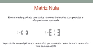 Matriz Nula
É uma matriz quadrada com vários números 0 em todas suas posições e
não precisa ser quadrada
0 =
0 0
0 0
0 =
0 0 0
0 0 0
0 0 0
Importância: ao multiplicarmos uma matriz por uma matriz nula, teremos uma matriz
nula como resposta
 