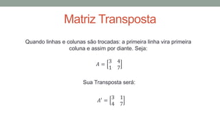Matriz Transposta
Quando linhas e colunas são trocadas: a primeira linha vira primeira
coluna e assim por diante. Seja:
𝐴 =
3 4
1 7
Sua Transposta será:
𝐴′
=
3 1
4 7
 