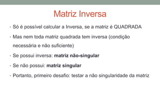 Matriz Inversa
• Só é possível calcular a Inversa, se a matriz é QUADRADA
• Mas nem toda matriz quadrada tem inversa (condição
necessária e não suficiente)
• Se possui inversa: matriz não-singular
• Se não possui: matriz singular
• Portanto, primeiro desafio: testar a não singularidade da matriz
 