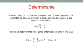 Determinante
Em uma matriz 2x2 o determinante é calculado fazendo o produto dos
elementos da diagonal principal, e depois subtraindo do produto dos
outros dois números
𝐴 =
10 4
8 5
Cálculo do determinante de segunda ordem (por ser uma matriz 2x2)
𝐴 =
10 4
8 5
= 10.5 − 8.4 = 18
 