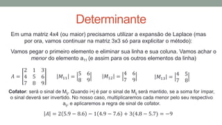 Determinante
Em uma matriz 4x4 (ou maior) precisamos utilizar a expansão de Laplace (mas
por ora, vamos continuar na matriz 3x3 só para explicitar o método):
Vamos pegar o primeiro elemento e eliminar sua linha e sua coluna. Vamos achar o
menor do elemento a11 (e assim para os outros elementos da linha)
𝐴 = 2 5.9 − 8.6 − 1 4.9 − 7.6 + 3(4.8 − 5.7) = −9
𝑀11 =
5 6
8 9
𝐴 =
2 1 3
4 5 6
7 8 9
𝑀12 =
4 6
7 9
𝑀13 =
4 5
7 8
Cofator: será o sinal de Mij. Quando i+j é par o sinal de Mij será mantido, se a soma for ímpar,
o sinal deverá ser invertido. No nosso caso, multiplicaremos cada menor pelo seu respectivo
aij, e aplicaremos a regra de sinal de cofator.
 