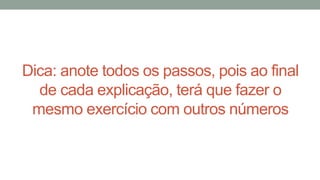Dica: anote todos os passos, pois ao final
de cada explicação, terá que fazer o
mesmo exercício com outros números
 