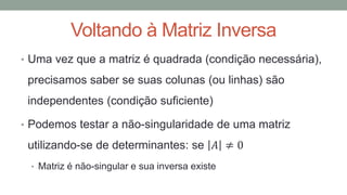 Voltando à Matriz Inversa
• Uma vez que a matriz é quadrada (condição necessária),
precisamos saber se suas colunas (ou linhas) são
independentes (condição suficiente)
• Podemos testar a não-singularidade de uma matriz
utilizando-se de determinantes: se 𝐴 ≠ 0
• Matriz é não-singular e sua inversa existe
 