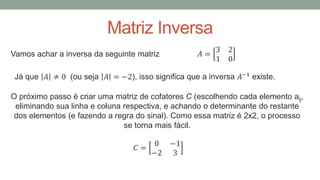 Matriz Inversa
Vamos achar a inversa da seguinte matriz 𝐴 =
3 2
1 0
Já que 𝐴 ≠ 0 (ou seja 𝐴 = −2), isso significa que a inversa 𝐴−1 existe.
O próximo passo é criar uma matriz de cofatores C (escolhendo cada elemento aij,
eliminando sua linha e coluna respectiva, e achando o determinante do restante
dos elementos (e fazendo a regra do sinal). Como essa matriz é 2x2, o processo
se torna mais fácil.
𝐶 =
0 −1
−2 3
 