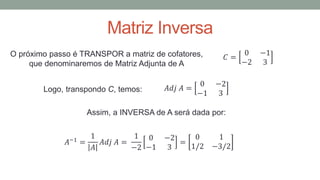 Matriz Inversa
O próximo passo é TRANSPOR a matriz de cofatores,
que denominaremos de Matriz Adjunta de A
Logo, transpondo C, temos:
Assim, a INVERSA de A será dada por:
𝐶 =
0 −1
−2 3
𝐴𝑑𝑗 𝐴 =
0 −2
−1 3
𝐴−1 =
1
𝐴
𝐴𝑑𝑗 𝐴 =
1
−2
0 −2
−1 3
=
0 1
1/2 −3/2
 