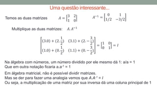 Uma questão interessante...
Temos as duas matrizes 𝐴−1
=
0 1
1/2 −3/2
𝐴 =
3 2
1 0
Multiplique as duas matrizes: 𝐴. 𝐴−1
3.0 + (2.
1
2
) 3.1 + (2. −
3
2
)
1.0 + (0.
1
2
) 1.1 + (0. −
3
2
)
=
1 0
0 1
= 𝐼
Na álgebra com números, um número dividido por ele mesmo dá 1: a/a = 1
Que em outra notação ficaria a.a-1 = 1
Em álgebra matricial, não é possível dividir matrizes.
Mas se der para fazer uma analogia vemos que A.A-1 = I
Ou seja, a multiplicação de uma matriz por sua inversa dá uma coluna principal de 1
 