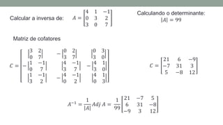Calcular a inversa de:
Calculando o determinante:
𝐴 = 99
𝐴 =
4 1 −1
0 3 2
3 0 7
Matriz de cofatores
𝐶 =
3 2
0 7
−
0 2
3 7
0 3
3 0
−
1 −1
0 7
4 −1
3 7
−
4 1
3 0
1 −1
3 2
−
4 −1
0 2
4 1
0 3
𝐶 =
21 6 −9
−7 31 3
5 −8 12
𝐴−1
=
1
𝐴
𝐴𝑑𝑗 𝐴 =
1
99
21 −7 5
6 31 −8
−9 3 12
 