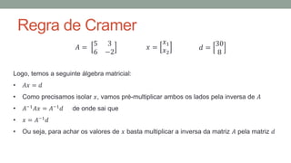 Regra de Cramer
𝐴 =
5 3
6 −2
𝑥 =
𝑥1
𝑥2
𝑑 =
30
8
Logo, temos a seguinte álgebra matricial:
• 𝐴𝑥 = 𝑑
• Como precisamos isolar 𝑥, vamos pré-multiplicar ambos os lados pela inversa de 𝐴
• 𝐴−1
𝐴𝑥 = 𝐴−1
𝑑 de onde sai que
• 𝑥 = 𝐴−1
𝑑
• Ou seja, para achar os valores de 𝑥 basta multiplicar a inversa da matriz 𝐴 pela matriz 𝑑
 
