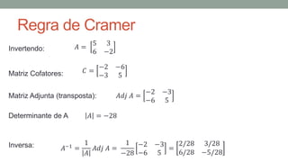 Regra de Cramer
𝐴 =
5 3
6 −2
Invertendo:
𝐶 =
−2 −6
−3 5
Matriz Cofatores:
𝐴𝑑𝑗 𝐴 =
−2 −3
−6 5
Matriz Adjunta (transposta):
Inversa: 𝐴−1 =
1
𝐴
𝐴𝑑𝑗 𝐴 =
1
−28
−2 −3
−6 5
=
2/28 3/28
6/28 −5/28
𝐴 = −28
Determinante de A
 
