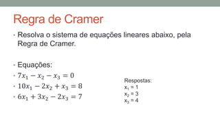 Regra de Cramer
• Resolva o sistema de equações lineares abaixo, pela
Regra de Cramer.
• Equações:
• 7𝑥1 − 𝑥2 − 𝑥3 = 0
• 10𝑥1 − 2𝑥2 + 𝑥3 = 8
• 6𝑥1 + 3𝑥2 − 2𝑥3 = 7
Respostas:
x1 = 1
x2 = 3
x3 = 4
 