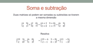 Soma e subtração
Duas matrizes só podem ser somadas ou subtraídas se tiverem
a mesma dimensão
4 9
2 1
+
2 0
0 7
=
4 + 2 9 + 0
2 + 0 1 + 7
=
6 9
2 8
Resolva:
19 3
2 0
−
6 8
1 3
=
19 − 6 3 − 8
2 − 1 0 − 3
=
13 −5
1 −3
 