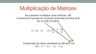 Multiplicação de Matrizes
Se queremos multiplicar duas matrizes: AB
A coluna de A precisa ter a mesma dimensão da linha de B
Ex: A (1x2) e B (2x3)
𝐴 = 2 1 𝐵 =
3 4 0
2 0 1
A dimensão da matriz resultante de AB será 1x3
𝐴𝐵 = 𝐶 = 𝑐11 𝑐12 𝑐13
 