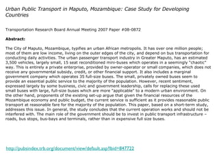 Urban Public Transport in Maputo, Mozambique: Case Study for Developing Countries Transportation Research Board Annual Meeting 2007 Paper #08-0872 Abstract: The City of Maputo, Mozambique, typifies an urban African metropolis. It has over one million people; most of them are low income, living on the outer edges of the city, and depend on bus transportation for conducting daily activities. The urban passenger transport industry in Greater Maputo, has an estimated 3,500 vehicles, largely small, 15 seat reconditioned mini-buses which operates in a seemingly “chaotic” way. This is entirely a private enterprise, provided by owner-operator or small companies, which does not receive any governmental subsidy, credit, or other financial support. It also includes a marginal government company which operates 35 full-size buses. The small, privately owned buses seem to provide an essential public service to the majority of the population. However, recent sentiment, expressed largely by some business, civic and government leadership, calls for replacing these used small buses with large, full-size buses which are more "applicable" to a modern urban environment. On the other hand, proponents of the existing set-up argue that given the financial resources of the Mozambique economy and public budget, the current service is sufficient as it provides reasonable public transport at reasonable fare for the majority of the population. This paper, based on a short-term study, addresses this issue. In general, the study concludes that the current operation works and should not be interfered with. The main role of the government should be to invest in public transport infrastructure – roads, bus stops, bus-bays and terminals, rather than in expensive full size buses. http://pubsindex.trb.org/document/view/default.asp?lbid=847722 