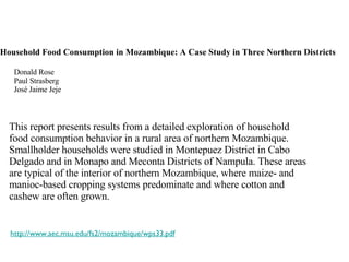 Household Food Consumption in Mozambique: A Case Study in Three Northern Districts Donald Rose Paul Strasberg José Jaime Jeje This report presents results from a detailed exploration of household food consumption behavior in a rural area of northern Mozambique. Smallholder households were studied in Montepuez District in Cabo Delgado and in Monapo and Meconta Districts of Nampula. These areas are typical of the interior of northern Mozambique, where maize- and manioc-based cropping systems predominate and where cotton and cashew are often grown. http://www.aec.msu.edu/fs2/mozambique/wps33.pdf 