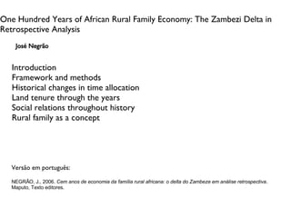 One Hundred Years of African Rural Family Economy: The Zambezi Delta in Retrospective Analysis José Negrão Introduction Framework and methods Historical changes in time allocation Land tenure through the years Social relations throughout history Rural family as a concept Versão em português: NEGRÃO, J., 2006.  Cem anos de economia da família rural africana: o delta do Zambeze em análise retrospectiva . Maputo, Texto editores. 