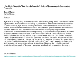 “ Uncritical Citizenship” in a “Low-Information” Society: Mozambicans in Comparative  Perspective   Robert Mattes Carlos Shenga Abstract   High levels of poverty along with underdeveloped infrastructure greatly inhibit Mozambicans’ ability to participate in politics and assess the quality of governance in their country. Particularly, low rates of formal education, high levels of illiteracy and limited access to news media reduce the flow of political information that would allow citizens to make informed opinions about the way democracy functions.  Data from the Afrobarometer demonstrates that relatively high proportions of Mozambicans are unable to answer questions pertaining to the performance of government or to offer preferences about what kind of regime Mozambique ought to have. Citizens who are able to offer answers most often uncritically overrate the performance of the new democratic regime. This paper explores the extent to which Mozambicans’ pattern of “uncritical citizenship” is a function of living in a “low-information society”. We find that this profile of  “uncritical citizenship” is characterized by low levels of political information, relatively high levels of “don’t know” responses, and extremely positive evaluations amongst those who do have opinions. Moreover, there exist high levels of satisfaction with the supply of democracy juxtaposed with low levels of demand for democracy.  Link para este artigo: http://www.iese.ac.mz/?__target__=publication&search=1&type=&conference=0&title=&author=Shenga&project=0&year=2007&keyword= 