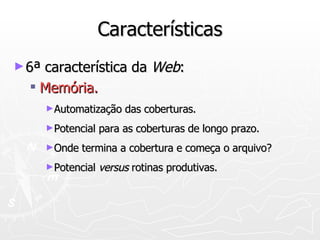 Características 6ª característica da  Web : Memória. Automatização das coberturas.   Potencial para as coberturas de longo prazo. Onde termina a cobertura e começa o arquivo? Potencial  versus  rotinas produtivas. 