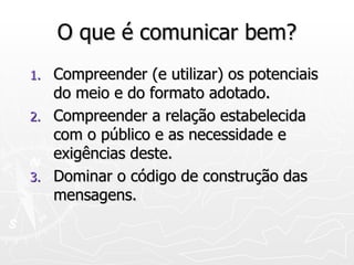 O que é comunicar bem? Compreender (e utilizar) os potenciais do meio e do formato adotado. Compreender a relação estabelecida com o público e as necessidade e exigências deste. Dominar o código de construção das mensagens. 