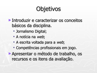 Objetivos Introduzir e caracterizar os conceitos básicos da disciplina. Jornalismo Digital;  A notícia na  web ; A escrita voltada para a  web ; Competências profissionais em jogo. Apresentar o método de trabalho, os recursos e os itens da avaliação. 