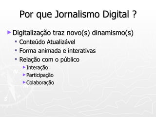 Por que Jornalismo Digital ? Digitalização traz novo(s) dinamismo(s) Conteúdo Atualizável Forma animada e interativas Relação com o público Interação  Participação  Colaboração 