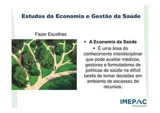 Estudos da Economia e Gestão da Saúde
A Economia da Saúde
É uma área do
conhecimento interdisciplinar
Fazer Escolhas
que pode auxiliar médicos,
gestores e formuladores de
políticas de saúde na difícil
tarefa de tomar decisões em
ambiente de escassez de
recursos.
 