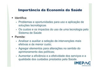 Importância da Economia da Saúde
Identifica:
Problemas e oportunidades para uso e aplicação de
soluções tecnológicas
Os custos e os impactos do uso de uma tecnologia pelo
Sistema de Saúde
Permite:
Analisar e auxiliar a seleção de intervenções mais
efetivas e de menor custo;
Agregar elementos para alterações no sentido do
aprimoramento das políticas;
Aumentar a eficiência e a efetividade dos serviços e a
qualidade dos cuidados prestados pela Saúde.
 