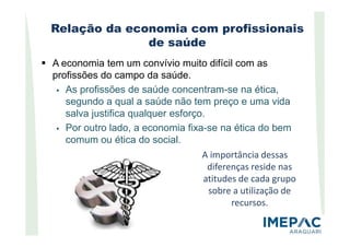 Relação da economia com profissionais
de saúde
A economia tem um convívio muito difícil com as
profissões do campo da saúde.
As profissões de saúde concentram-se na ética,
segundo a qual a saúde não tem preço e uma vida
salva justifica qualquer esforço.
Por outro lado, a economia fixa-se na ética do bemPor outro lado, a economia fixa-se na ética do bem
comum ou ética do social.
A importância dessas
diferenças reside nas
atitudes de cada grupo
sobre a utilização de
recursos.
 