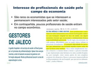 Interesse de profissionais de saúde pelo
campo da economia
São raros os economistas que se interessam e
permanecem interessados pelo setor saúde;
Em contrapartida, poucos profissionais de saúde entram
no campo econômico.
 