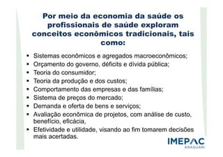 Por meio da economia da saúde os
profissionais de saúde exploram
conceitos econômicos tradicionais, tais
como:
Sistemas econômicos e agregados macroeconômicos;
Orçamento do governo, déficits e dívida pública;
Teoria do consumidor;
Teoria da produção e dos custos;Teoria da produção e dos custos;
Comportamento das empresas e das famílias;
Sistema de preços do mercado;
Demanda e oferta de bens e serviços;
Avaliação econômica de projetos, com análise de custo,
benefício, eficácia,
Efetividade e utilidade, visando ao fim tomarem decisões
mais acertadas.
 