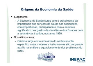 Origens da Economia da Saúde
Surgimento:
A Economia da Saúde surge com o crescimento da
importância dos serviços de saúde nas sociedades
contemporâneas, principalmente com o aumento
significativo dos gastos das famílias e dos Estados com
a assistência à saúde, nos anos 1960.a assistência à saúde, nos anos 1960.
Nos últimos anos
Ganhou força como uma área do conhecimento
específico cujos modelos e instrumentos são de grande
auxílio na análise e equacionamento dos problemas do
setor.
 