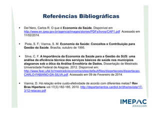 Referências Bibliográficas
Del Nero, Carlos R. O que é Economia da Saúde. Disponível em
http://www.en.ipea.gov.br/agencia/images/stories/PDFs/livros/CAP1.pdf Acessado em
11/02/2014.
Piola, S. F.; Vianna, S. M. Economia da Saúde: Conceitos e Contribuição para
Gestão da Saúde. Brasília, outubro de 1995.
Silva, C. F. A Importância da Economia da Saúde para a Gestão do SUS: umaSilva, C. F. A Importância da Economia da Saúde para a Gestão do SUS: uma
análise da eficiência técnica dos serviços básicos de saúde nos municípios
alagoanos sob a ótica da Análise Envoltória de Dados. Dissertação de Mestrado.
Universidade Federal de Alagoas. 2012. Disponível em:
http://www.feac.ufal.br/mestrado/economia/sites/default/files/dissertacoes/dissertacao-
CARLO-FABIANO-DA-SILVA.pdf. Acessado em 09 de Fevereiro de 2014.
Vianna, D. Há relação entre custo-efetividade de acordo com diferentes metas? Rev
Bras Hipertens vol.17(3):182-185, 2010. http://departamentos.cardiol.br/dha/revista/17-
3/12-relacao.pdf
 